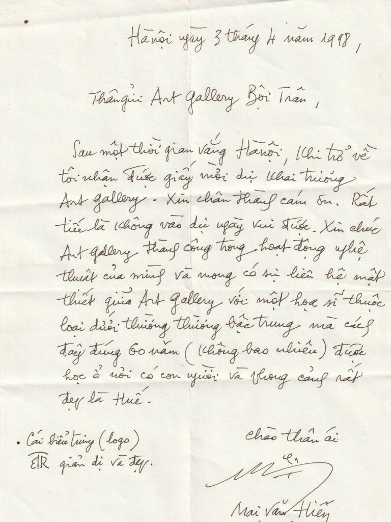 Mai Van Hien's handwriting on 3 April 1998. "Hanoi, 3 April 1998. 

Dear Boi Tran Art Gallery,

After a period away from Hanoi, upon returning I received the invitation to attend the opening of the art gallery. Sincere thanks. It is a pity that I am not able to attend this joyful occasion. I wish the art gallery success in its artistic activities and hope for a close connection between the art gallery and a painter of the lower, average kind who, exactly 60 years ago (not so long), was trained in a place of beautiful people and scenery, that is Hue.

The emblem (logo)
Simple and beautiful

Kind regards
Mai Van Hien"